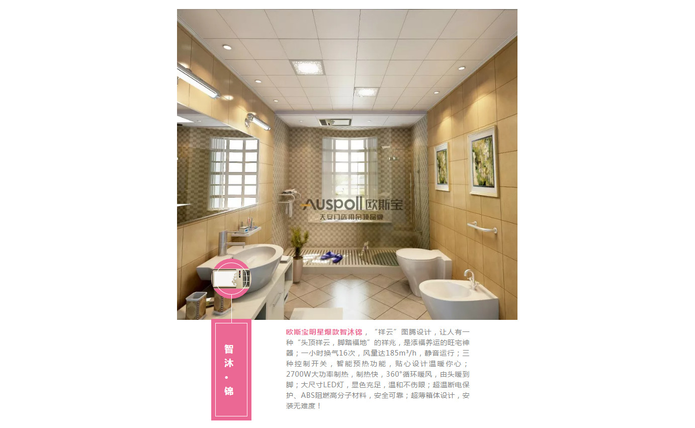 智沐·錦，歐斯寶明星爆款智沐錦，“祥云”圖騰設(shè)計，讓人有一種“頭頂祥云，腳踏福地”的祥兆，是添福養(yǎng)運的旺宅神器；一小時換氣16次，風(fēng)量達185m3/h，靜音運行；三種控制開關(guān)，智能預(yù)熱功能，貼心設(shè)計溫暖你心；2700W大功率制熱，制熱快，360°循環(huán)暖風(fēng)，由頭暖到腳；大尺寸LED燈，顯色充足，溫和不傷眼；超溫斷電保護、ABS阻燃高分子材料，安全可靠；超薄箱體設(shè)計，安裝無難度！