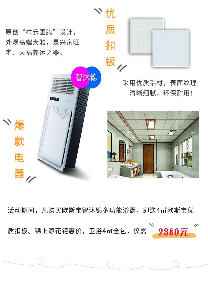 原創(chuàng)“祥云圖騰”設(shè)計，外觀高端大雅，是興家旺宅、天福養(yǎng)運之器。采用優(yōu)質(zhì)鋁材，表面紋理清晰細膩，環(huán)保耐用！爆款電器，活動期間，凡購買歐斯寶智沐錦多功能浴霸，即送4m2歐斯寶優(yōu)質(zhì)扣板，錦上添花鉅惠價，衛(wèi)浴4m2全包，僅需“2380”